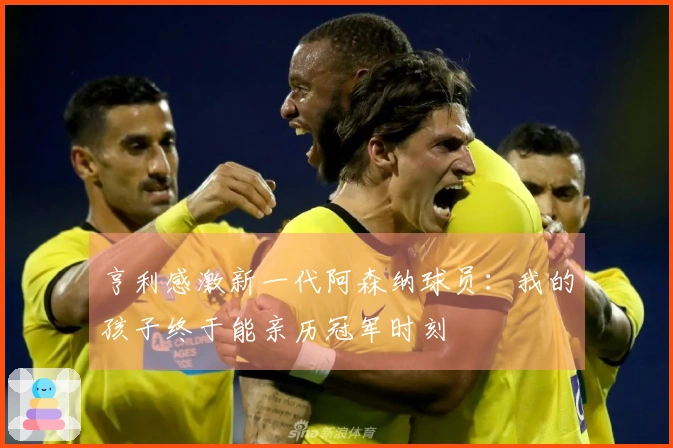 亨利感激新一代阿森纳球员：我的孩子终于能亲历冠军时刻